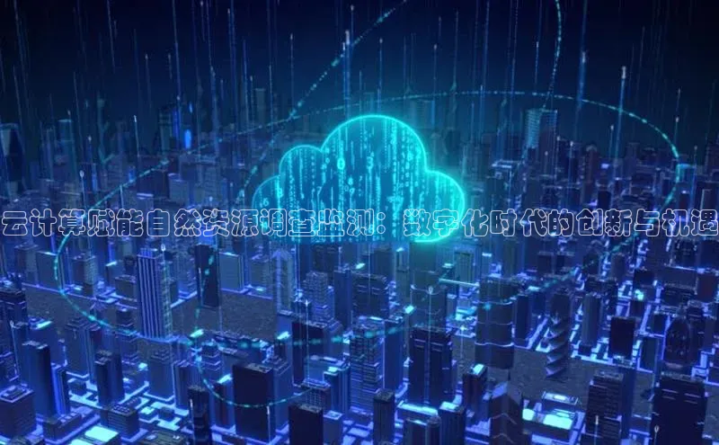 杏鑫注册开户中文在线云计算赋能自然资源调查监测：数字化时代的创新与机遇