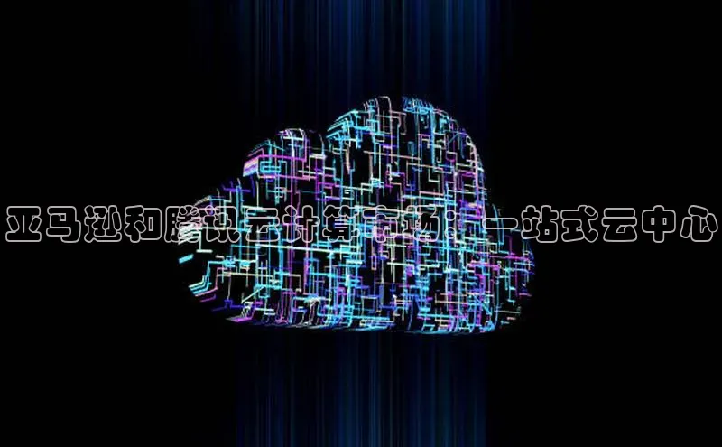 杏鑫注册开户中文在线亚马逊和腾讯云计算市场：一站式云中心