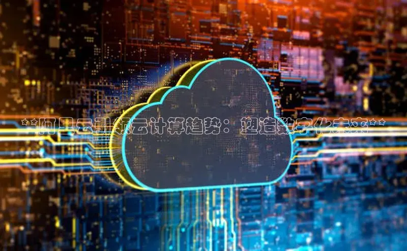 杏鑫注册平台官方网站百度安全社区**阿里云引领云计算趋势：塑造数字化未来**