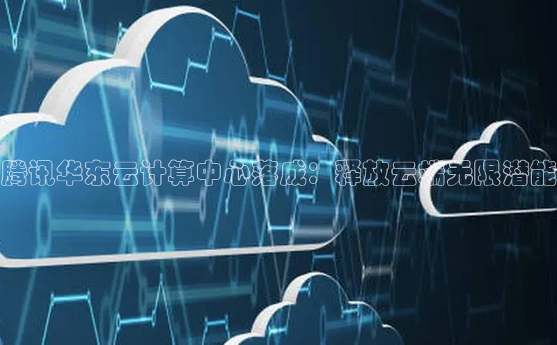 杏鑫平台线路测速百度智能云腾讯华东云计算中心落成：释放云端无限潜能