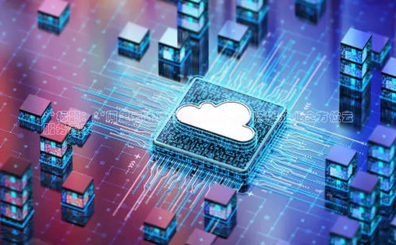 杏鑫平台登录地址网易**标题：**阿里云计算企业服务中心：满足企业全方位云
服务需求